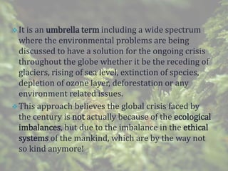 It is an umbrella term including a wide spectrum
where the environmental problems are being
discussed to have a solution for the ongoing crisis
throughout the globe whether it be the receding of
glaciers, rising of sea level, extinction of species,
depletion of ozone layer, deforestation or any
environment related issues.
This approach believes the global crisis faced by
the century is not actually because of the ecological
imbalances, but due to the imbalance in the ethical
systems of the mankind, which are by the way not
so kind anymore!
 