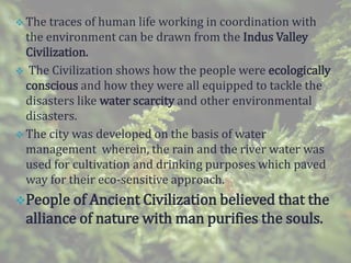  The traces of human life working in coordination with
the environment can be drawn from the Indus Valley
Civilization.
 The Civilization shows how the people were ecologically
conscious and how they were all equipped to tackle the
disasters like water scarcity and other environmental
disasters.
 The city was developed on the basis of water
management wherein, the rain and the river water was
used for cultivation and drinking purposes which paved
way for their eco-sensitive approach.
People of Ancient Civilization believed that the
alliance of nature with man purifies the souls.
 