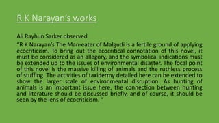 R K Narayan’s works
Ali Rayhun Sarker observed
“R K Narayan’s The Man-eater of Malgudi is a fertile ground of applying
ecocriticism. To bring out the ecocritical connotation of this novel, it
must be considered as an allegory, and the symbolical indications must
be extended up to the issues of environmental disaster. The focal point
of this novel is the massive killing of animals and the ruthless process
of stuffing. The activities of taxidermy detailed here can be extended to
show the larger scale of environmental disruption. As hunting of
animals is an important issue here, the connection between hunting
and literature should be discussed briefly, and of course, it should be
seen by the lens of ecocriticism. “
 