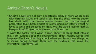 Amitav Ghosh’s Novels
• Ghosh‘s novels are not only a substantial body of work which deals
with historical issues and social issues, but also show how the author
has dealt with the environmental issues from an ecological
perspective too. Ghosh himself has confessed in an interview that he
loves to write and be based on ideas what he would love to read, as
Binayak Roy (2011) recounts the words of Ghosh: ―
“I write the books that I want to read, about the things that interest
me. I am curious about the environment, about history, words and
language. The idea of writing a book where you leave those things out
5 seems boring because these are the textures that make life
interesting” (Sandhya. G)
 
