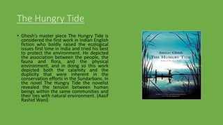 The Hungry Tide
• Ghosh’s master piece The Hungry Tide is
considered the first work in Indian English
fiction who boldly raised the ecological
issues first time in India and tried his best
to protect the environment. He depicted
the association between the people, the
fauna and flora, and the physical
environment, and in doing so this work
depicted both the calamity and the
duplicity that were inherent in the
conservation efforts in the Sundarbans. In
the novel The Hungry Tide the novelist
revealed the tension between human
beings within the same communities and
their ties with natural environment. (Aasif
Rashid Wani)
 