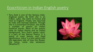 Ecocriticism in Indian English poetry
• Toru Dutt is one of the famous Indo-
Anglican poets. By birth she is an
Indian. Later, she went to France and
next to England. Finally, she returned
to India and learned Sanskrit. Though
she is a converted Christian, she wrote
a number of poems on Indian
mythical stories. Most of her poems
have an Indian theme and an Indian
background. Toru Dutt‘s poem Lotus‘
is a part of her Nature Poetry. It is
poem of royal beauty and fixed
significance. Lotus‘ is a lyric which tells
the legendary tale of how this flower,
the Lotus, came into existence.
(Nivetha P)
 