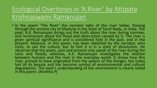 Ecological Overtones in ‘A River’ by Attipate
Krishnaswami Ramanujan
• In the poem ‘The River‘ the narrator talks of the river Vaikai, flowing
through the ancient city of Madurai in the State of Tamil Nadu, in India. The
poet, A.K. Ramanujan brings out the truth about the river during summer,
and reminiscent about the flood and destruction caused by it. The river is
given spiritual significance and is considered holy in the past, and in the
present. Madurai, in this poem, has been sketched by the narrator, who
visits, to see the culture, but to him it is in a state of dissolution. He
observes that the poets, past and present only speak of the river during the
rains and floods; whereas, A.K. Ramanujan investigates the relation
between humans and the river in the everyday world. It shows how this
river, praised to have originated from the waters of the Ganges, has today
lost all its beauty and has become symbol of environmental and cultural
degradation. The poet‘s understanding of the environment is clearly noted
in this poem. (Nivetha P)
 