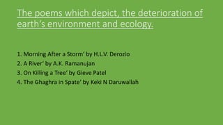 The poems which depict, the deterioration of
earth‘s environment and ecology.
1. Morning After a Storm‘ by H.L.V. Derozio
2. A River‘ by A.K. Ramanujan
3. On Killing a Tree‘ by Gieve Patel
4. The Ghaghra in Spate‘ by Keki N Daruwallah
 