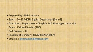 • Prepared by : Nidhi Jethava
• Batch : 20-22 MKBU English Department(Sem-3)
• Submitted : Department of English, MK Bhavnagar University.
• Paper : Cultural Studies (205)
• Roll Number : 13
• Enrollment Number : 3069206420200009
• Email Id : jethavanidhi8@gmail.com
 