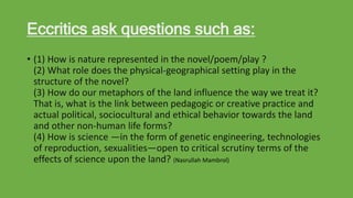 Eccritics ask questions such as:
• (1) How is nature represented in the novel/poem/play ?
(2) What role does the physical-geographical setting play in the
structure of the novel?
(3) How do our metaphors of the land influence the way we treat it?
That is, what is the link between pedagogic or creative practice and
actual political, sociocultural and ethical behavior towards the land
and other non-human life forms?
(4) How is science —in the form of genetic engineering, technologies
of reproduction, sexualities—open to critical scrutiny terms of the
effects of science upon the land? (Nasrullah Mambrol)
 