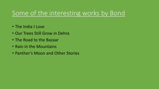 Some of the interesting works by Bond
• The India I Love
• Our Trees Still Grow in Dehra
• The Road to the Bazaar
• Rain in the Mountains
• Panther’s Moon and Other Stories
 