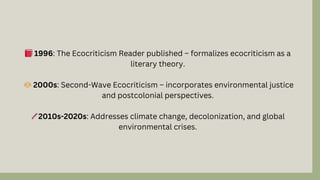 📕1996: The Ecocriticism Reader published – formalizes ecocriticism as a
literary theory.
⚖️2000s: Second-Wave Ecocriticism – incorporates environmental justice
and postcolonial perspectives.
🌡️2010s-2020s: Addresses climate change, decolonization, and global
environmental crises.
 