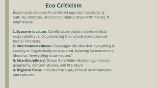 Ecocriticism is an earth-centered approach to studying
culture, literature, and human relationships with nature. It
emphasizes:
1. Ecocentric values: Careful observation, shared ethical
responsibility, and considering the natural world beyond
human interests.
2. Interconnectedness: Challenges the idea that everything is
socially or linguistically constructed, focusing instead on the
idea that "everything is connected."
3. Interdisciplinary: Draws from fields like biology, history,
geography, cultural studies, and literature.
4. Regional focus: Includes the study of local environments
and cultures.
Eco Criticism
 