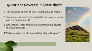 1. How is nature portrayed in literature, art, and media?
2. How do texts explore the connection between humans
and the natural world?
3. What ethical responsibilities do humans have toward
the environment?
Questions Covered in Ecocriticism
4.What role does the physical setting play in the plot?
 