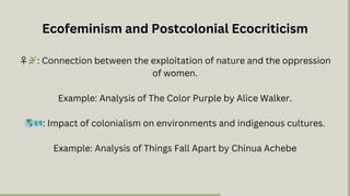 ♀️🌿: Connection between the exploitation of nature and the oppression
of women.
Example: Analysis of The Color Purple by Alice Walker.
🌎🗺️: Impact of colonialism on environments and indigenous cultures.
Example: Analysis of Things Fall Apart by Chinua Achebe
Ecofeminism and Postcolonial Ecocriticism
 