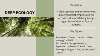 DEEP ECOLOGY
Definition:
A philosophical and environmental
movement that emphasizes the
intrinsic value of all living beings,
regardless of their utility to
humans.
Key Figures
Arne Naess: Coined the term "deep
ecology" in 1973.
Bill Devall & George Sessions:
Expanded on Næss’s ideas in Deep
Ecology: Living as if Nature Mattered
(1985).
 