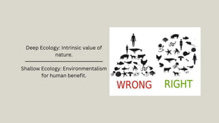 Deep Ecology: Intrinsic value of
nature.
Shallow Ecology: Environmentalism
for human benefit.
 