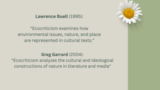 Greg Garrard (2004):
“Ecocriticism analyzes the cultural and ideological
constructions of nature in literature and media"
Lawrence Buell (1995):
“Ecocriticism examines how
environmental issues, nature, and place
are represented in cultural texts.”
 