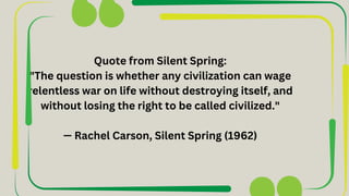 Quote from Silent Spring:
"The question is whether any civilization can wage
relentless war on life without destroying itself, and
without losing the right to be called civilized."
— Rachel Carson, Silent Spring (1962)
 