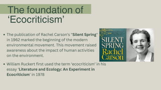 The foundation of
‘Ecocriticism’
The publication of Rachel Carson's "Silent Spring"
in 1962 marked the beginning of the modern
environmental movement. This movement raised
awareness about the impact of human activities
on the environment.
William Ruckert first used the term ‘ecocriticism’ in his
essay ‘Literature and Ecology: An Experiment in
Ecocriticism’ in 1978
 