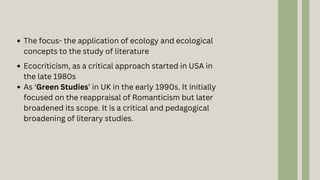 Ecocriticism, as a critical approach started in USA in
the late 1980s
As ‘Green Studies’ in UK in the early 1990s. It initially
focused on the reappraisal of Romanticism but later
broadened its scope. It is a critical and pedagogical
broadening of literary studies.
The focus- the application of ecology and ecological
concepts to the study of literature
 