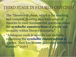 THIRD STAGE IN FEM/ECO CRITCISIM
 The “theoretical phase, which is far reaching
and complex, drawing on a wide range of
theories to raise fundamental questions about
the symbolic construction of gender and
sexuality within literary discourse.”
 “Analogous work in ecocriticism includes
examining the symbolic construction of
species. How has literary discourse defined the
human?” (xxiv)
 