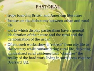 PASTORAL
 trope found in British and American literature
 focuses on the dichotomy between urban and rural
life
 works which display pastoralism have a general
idealization of the nature and the rural and the
demonization of the urban
 Often, such works show a “retreat” from city life to
the country while romanticizing rural life, depicting
an idealized rural existence that “obscures” the
reality of the hard work living in such areas requires
(Gerrard 33).
 