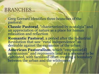 BRANCHES…
 Greg Gerrard identifies three branches of the
pastoral:
 Classic Pastoral, “characterized by nostalgia” and
an appreciation of nature as a place for human
relaxation and reflection
 Romantic Pastoral, a period after the Industrial
Revolution that saw “rural independence” as
desirable against the expansion of the urban
 American Pastoralism, which “emphasize[d]
agrarianism” and represents land as a resource to be
cultivated, with farmland often creating a boundary
between the urban and the wilderness
 