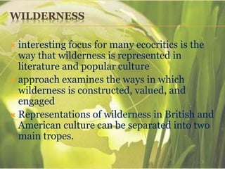 WILDERNESS
 interesting focus for many ecocritics is the
way that wilderness is represented in
literature and popular culture
 approach examines the ways in which
wilderness is constructed, valued, and
engaged
 Representations of wilderness in British and
American culture can be separated into two
main tropes.
 