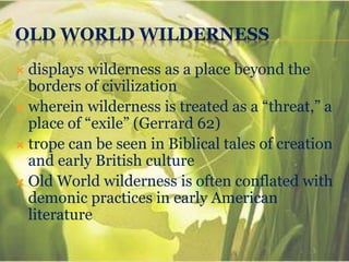 OLD WORLD WILDERNESS
 displays wilderness as a place beyond the
borders of civilization
 wherein wilderness is treated as a “threat,” a
place of “exile” (Gerrard 62)
 trope can be seen in Biblical tales of creation
and early British culture
 Old World wilderness is often conflated with
demonic practices in early American
literature
 