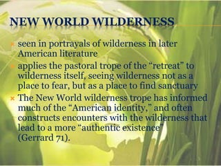 NEW WORLD WILDERNESS
 seen in portrayals of wilderness in later
American literature
 applies the pastoral trope of the “retreat” to
wilderness itself, seeing wilderness not as a
place to fear, but as a place to find sanctuary
 The New World wilderness trope has informed
much of the “American identity,” and often
constructs encounters with the wilderness that
lead to a more “authentic existence”
(Gerrard 71).
 