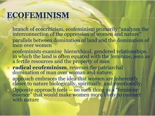 ECOFEMINISM
 branch of ecocriticism, ecofeminism primarily “analyzes the
interconnection of the oppression of women and nature”
 parallels between domination of land and the domination of
men over women
 ecofeminists examine hierarchical, gendered relationships,
in which the land is often equated with the feminine, seen as
a fertile resources and the property of man
 radical ecofeminism, reverses the patriarchal
domination of man over woman and nature,
 approach embraces the idea that women are inherently
closer to nature biologically, spiritually, and emotionally.
 Opposite approach feels -- no such thing as a “feminine
essence” that would make women more likely to connect
with nature
 