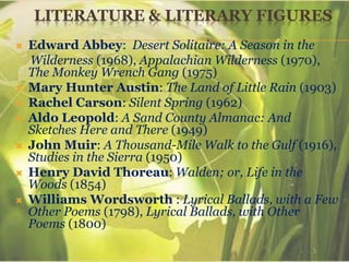 LITERATURE & LITERARY FIGURES
 Edward Abbey: Desert Solitaire: A Season in the
Wilderness (1968), Appalachian Wilderness (1970),
The Monkey Wrench Gang (1975)
 Mary Hunter Austin: The Land of Little Rain (1903)
 Rachel Carson: Silent Spring (1962)
 Aldo Leopold: A Sand County Almanac: And
Sketches Here and There (1949)
 John Muir: A Thousand-Mile Walk to the Gulf (1916),
Studies in the Sierra (1950)
 Henry David Thoreau: Walden; or, Life in the
Woods (1854)
 Williams Wordsworth : Lyrical Ballads, with a Few
Other Poems (1798), Lyrical Ballads, with Other
Poems (1800)
 