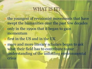 WHAT IS IT?
 the youngest of revisionist movements that have
swept the humanities over the past few decades
 only in the 1990s that it began to gain
momentum
 first in the US and in the UK
 more and more literary scholars began to ask
what their field has to contribute to our
understanding of the unfolding environmental
crisis
 