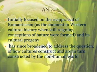 AND…
 Initially focused on the reappraisal of
Romanticism (as the moment in Western
cultural history when still reigning
conceptions of nature were formed) and its
cultural progeny
 has since broadened to address the question,
of how cultures construct and are in turn
constructed by the non-human world
 