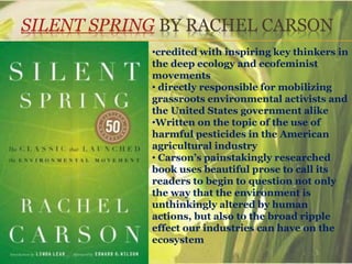 SILENT SPRING BY RACHEL CARSON
•credited with inspiring key thinkers in
the deep ecology and ecofeminist
movements
• directly responsible for mobilizing
grassroots environmental activists and
the United States government alike
•Written on the topic of the use of
harmful pesticides in the American
agricultural industry
• Carson’s painstakingly researched
book uses beautiful prose to call its
readers to begin to question not only
the way that the environment is
unthinkingly altered by human
actions, but also to the broad ripple
effect our industries can have on the
ecosystem
 