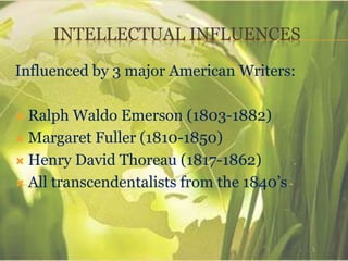 INTELLECTUAL INFLUENCES
Influenced by 3 major American Writers:
 Ralph Waldo Emerson (1803-1882)
 Margaret Fuller (1810-1850)
 Henry David Thoreau (1817-1862)
 All transcendentalists from the 1840’s
 