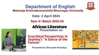 Department of English
Maharaja Krishnakumarsinhji Bhavnagar University
Date: 2 April 2024
Sem 4। Batch 2022-24
African Literature
Presentation on
Ecocritical Perspectives in
Soyinka's "A Dance of the
Forests"
Presented by Bhavyata Kukadiya
 