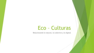 Eco – Culturas
Relacionando lo natural, lo colectivo y lo digital

 