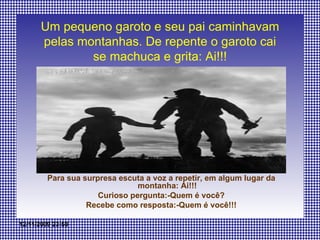 Um pequeno garoto e seu pai caminhavam pelas montanhas. De repente o garoto cai se machuca e grita: Ai!!! Para sua surpresa escuta a voz a repetir, em algum lugar da montanha: Ai!!! Curioso pergunta:-Quem é você? Recebe como resposta:-Quem é você!!! 