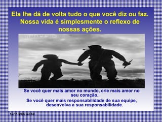 Ela lhe dá de volta tudo o que você diz ou faz. Nossa vida é simplesmente o reflexo de nossas ações. Se você quer mais amor no mundo, crie mais amor no seu coração. Se você quer mais responsabilidade de sua equipe, desenvolva a sua responsabilidade . 
