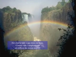 Devolve-te tudo o que dizes ou fazes. A nossa vida é simplesmente um reflexo das nossas acções. 