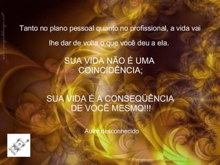 Tanto no plano pessoal quanto no profissional, a vida vai lhe dar de volta o que você deu a ela.   Autor desconhecido SUA VIDA É A CONSEQÜÊNCIA  DE VOCÊ MESMO!!!   SUA VIDA NÃO É UMA  COINCIDÊNCIA; 