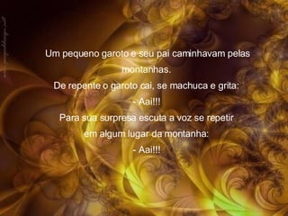 Um pequeno garoto e seu pai caminhavam pelas montanhas.  De repente o garoto cai, se machuca e grita:  - Aai!!!  Para sua surpresa escuta a voz se repetir  em algum lugar da montanha:  - Aai!!!  