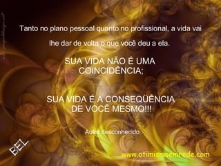 Tanto no plano pessoal quanto no profissional, a vida vai lhe dar de volta o que você deu a ela.   Autor desconhecido SUA VIDA É A CONSEQÜÊNCIA  DE VOCÊ MESMO!!!   SUA VIDA NÃO É UMA  COINCIDÊNCIA; www.otimismoemrede.com 