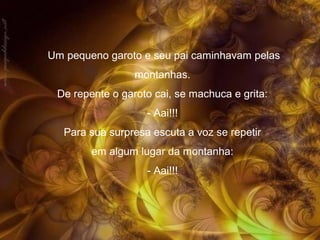 Um pequeno garoto e seu pai caminhavam pelas
montanhas.
De repente o garoto cai, se machuca e grita:
- Aai!!!
Para sua surpresa escuta a voz se repetir
em algum lugar da montanha:
- Aai!!!

 