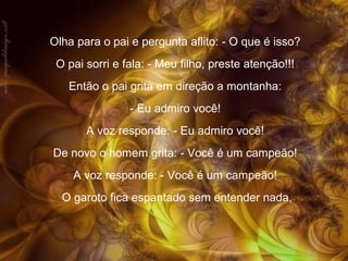 Olha para o pai e pergunta aflito: - O que é isso?
O pai sorri e fala: - Meu filho, preste atenção!!!
Então o pai grita em direção a montanha:
- Eu admiro você!
A voz responde: - Eu admiro você!
De novo o homem grita: - Você é um campeão!
A voz responde: - Você é um campeão!
O garoto fica espantado sem entender nada.

 