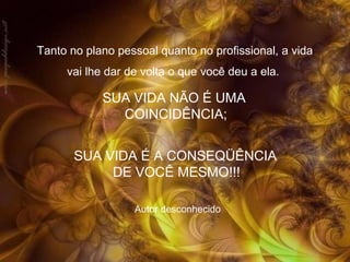 Tanto no plano pessoal quanto no profissional, a vida
vai lhe dar de volta o que você deu a ela.

SUA VIDA NÃO É UMA
COINCIDÊNCIA;
SUA VIDA É A CONSEQÜÊNCIA
DE VOCÊ MESMO!!!
Autor desconhecido

 
