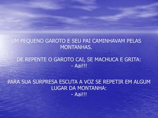 UM PEQUENO GAROTO E SEU PAI CAMINHAVAM PELAS
MONTANHAS.
DE REPENTE O GAROTO CAI, SE MACHUCA E GRITA:
- Aai!!!
PARA SUA SURPRESA ESCUTA A VOZ SE REPETIR EM ALGUM
LUGAR DA MONTANHA:
- Aai!!!
 