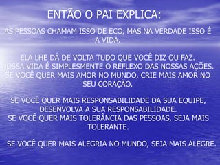 ENTÃO O PAI EXPLICA:
SE VOCÊ QUER MAIS RESPONSABILIDADE DA SUA EQUIPE,
DESENVOLVA A SUA RESPONSABILIDADE.
SE VOCÊ QUER MAIS TOLERÂNCIA DAS PESSOAS, SEJA MAIS
TOLERANTE.
AS PESSOAS CHAMAM ISSO DE ECO, MAS NA VERDADE ISSO É
A VIDA.
ELA LHE DÁ DE VOLTA TUDO QUE VOCÊ DIZ OU FAZ.
NOSSA VIDA É SIMPLESMENTE O REFLEXO DAS NOSSAS AÇÕES.
SE VOCÊ QUER MAIS AMOR NO MUNDO, CRIE MAIS AMOR NO
SEU CORAÇÃO.
SE VOCÊ QUER MAIS ALEGRIA NO MUNDO, SEJA MAIS ALEGRE.
 