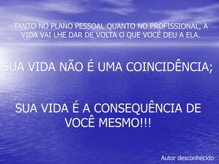 SUA VIDA NÃO É UMA COINCIDÊNCIA;
TANTO NO PLANO PESSOAL QUANTO NO PROFISSIONAL, A
VIDA VAI LHE DAR DE VOLTA O QUE VOCÊ DEU A ELA.
SUA VIDA É A CONSEQUÊNCIA DE
VOCÊ MESMO!!!
Autor desconhecido
 