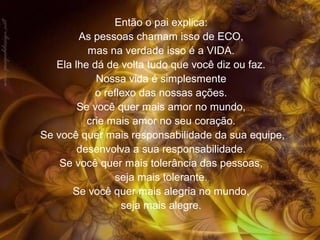 Então o pai explica:
As pessoas chamam isso de ECO,
mas na verdade isso é a VIDA.
Ela lhe dá de volta tudo que você diz ou faz.
Nossa vida é simplesmente
o reflexo das nossas ações.
Se você quer mais amor no mundo,
crie mais amor no seu coração.
Se você quer mais responsabilidade da sua equipe,
desenvolva a sua responsabilidade.
Se você quer mais tolerância das pessoas,
seja mais tolerante.
Se você quer mais alegria no mundo,
seja mais alegre.
 