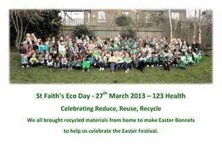 St Faith’s Eco Day - 27th
March 2013 – 123 Health
Celebrating Reduce, Reuse, Recycle
We all brought recycled materials from home to make Easter Bonnets
to help us celebrate the Easter Festival.
 