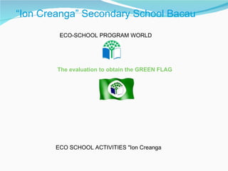     “ Ion Creanga” Secondary School Bacau ECO-SCHOOL PROGRAM WORLD The evaluation to obtain the GREEN FLAG ECO SCHOOL ACTIVITIES &quot;Ion Creanga 